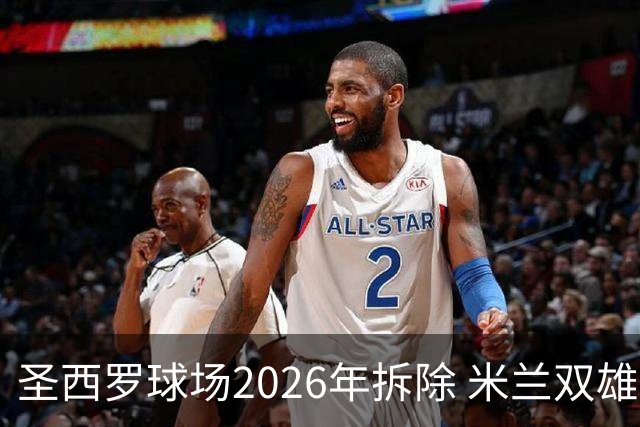 圣西罗球场2026年拆除 米兰双雄投资10亿建设新球场